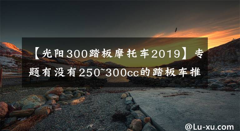 【光陽300踏板摩托車2019】專題有沒有250~300cc的踏板車推薦？最好是能跑長途和平地板的