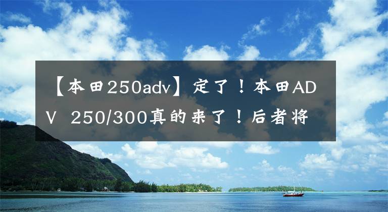 【本田250adv】定了！本田ADV  250/300真的來了！后者將在全球銷售