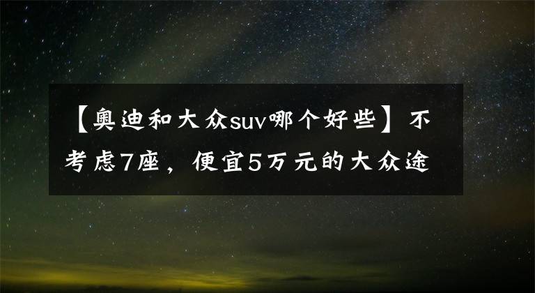 【奧迪和大眾suv哪個(gè)好些】不考慮7座，便宜5萬元的大眾途銳比奧迪Q7值，為啥？