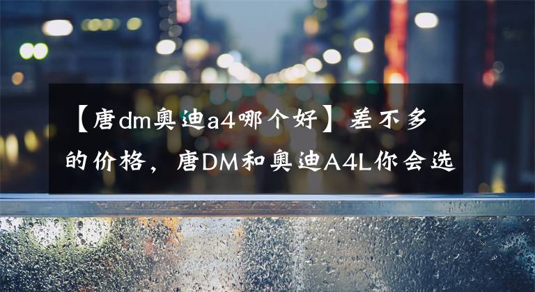 【唐dm奧迪a4哪個好】差不多的價格，唐DM和奧迪A4L你會選擇誰？