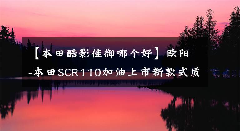 【本田酷影佳御哪個(gè)好】歐陽(yáng)-本田SCR110加油上市新款式質(zhì)感