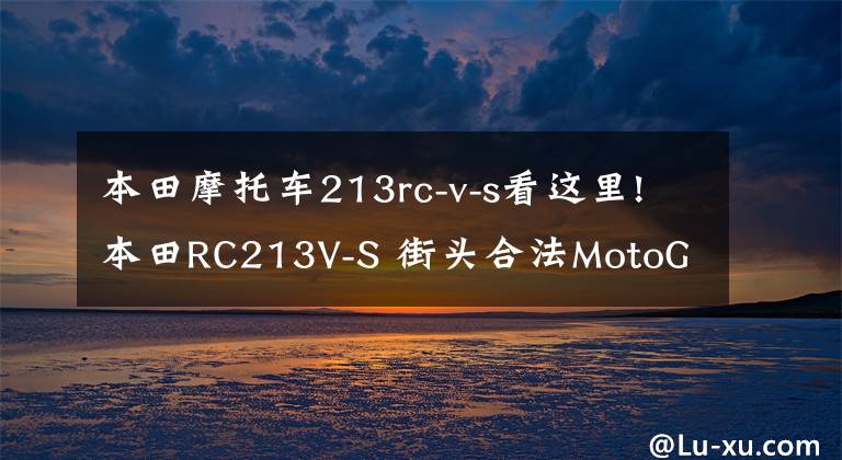 本田摩托車(chē)213rc-v-s看這里!本田RC213V-S 街頭合法MotoGP摩托車(chē) 成為拍賣(mài)史上最貴的日本摩托車(chē)