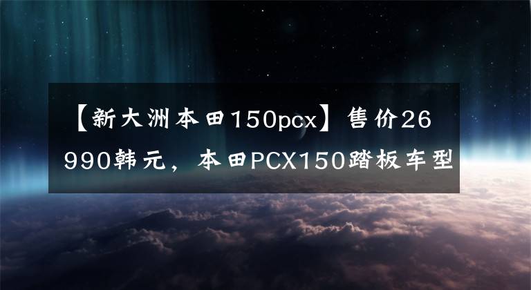 【新大洲本田150pcx】售價(jià)26990韓元，本田PCX150踏板車型分析