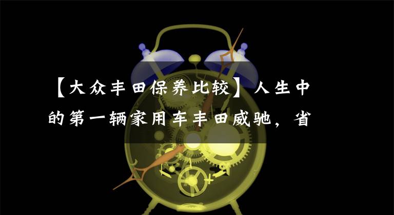 【大眾豐田保養(yǎng)比較】人生中的第一輛家用車豐田威馳，省油、耐用后期維修保養(yǎng)經(jīng)濟性好