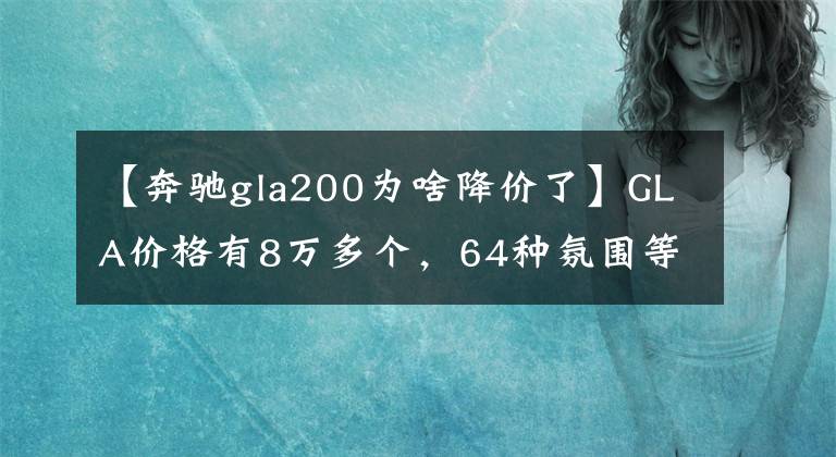 【奔馳gla200為啥降價了】GLA價格有8萬多個，64種氛圍等，工薪階層很容易上手。