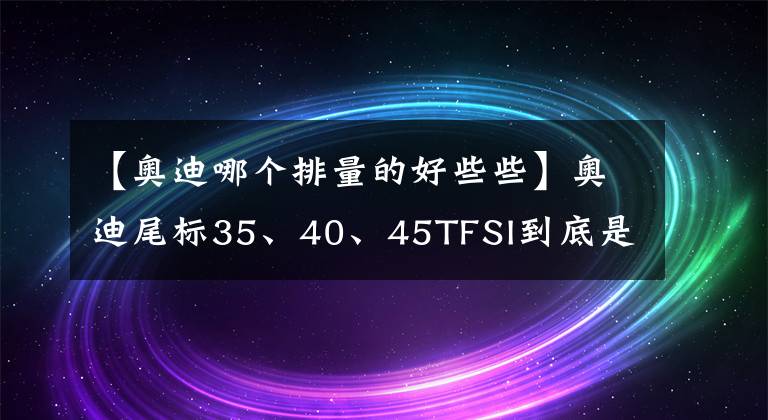 【奧迪哪個排量的好些些】奧迪尾標35、40、45TFSI到底是什么意思？你知道多少？