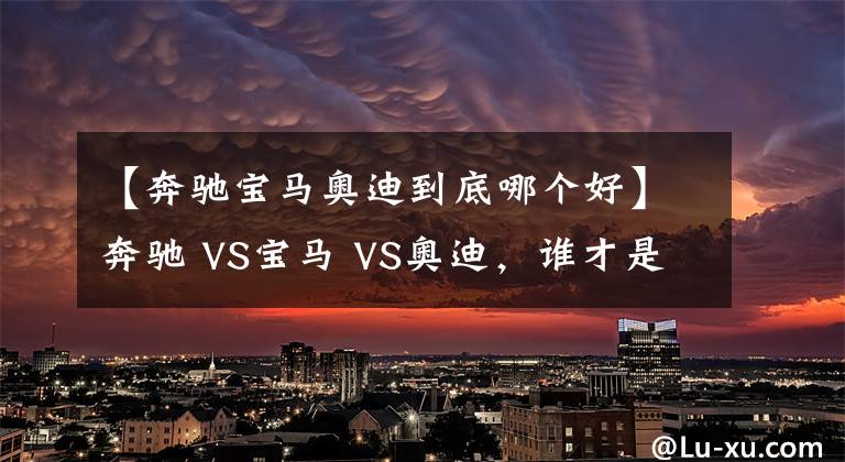 【奔馳寶馬奧迪到底哪個(gè)好】奔馳 VS寶馬 VS奧迪，誰才是老大？BBA數(shù)據(jù)對(duì)比