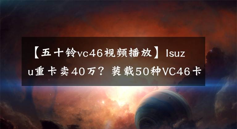 【五十鈴vc46視頻播放】Isuzu重卡賣40萬？裝載50種VC46卡車