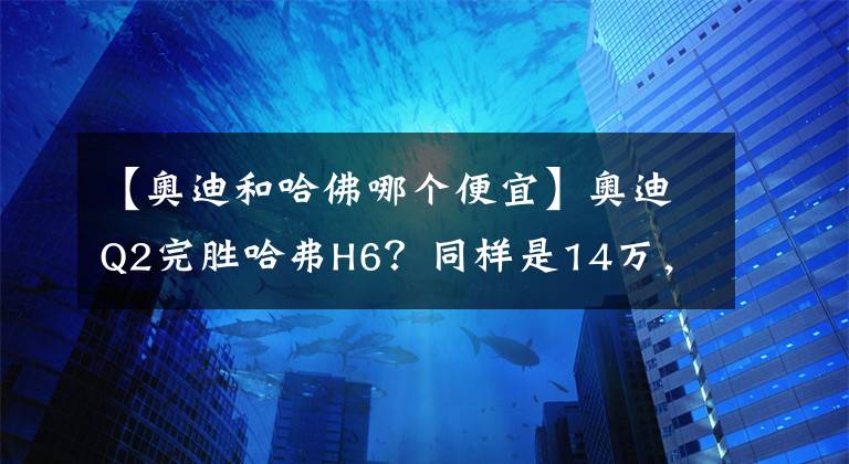 【奧迪和哈佛哪個便宜】奧迪Q2完勝哈弗H6？同樣是14萬，你會選擇誰