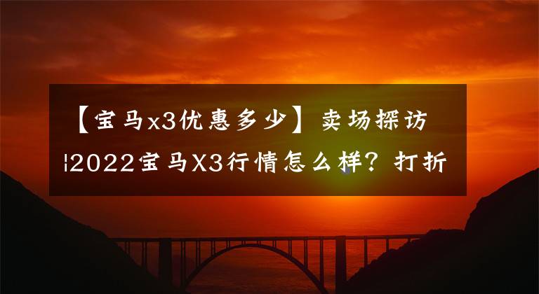 【寶馬x3優(yōu)惠多少】賣場探訪|2022寶馬X3行情怎么樣？打折怎么樣？