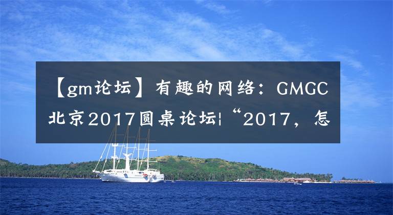 【gm論壇】有趣的網(wǎng)絡(luò)：GMGC北京2017圓桌論壇|“2017，怎么樣才能享受流量？”