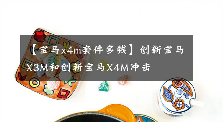 【寶馬x4m套件多錢】創(chuàng)新寶馬X3M和創(chuàng)新寶馬X4M沖擊