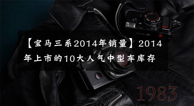 【寶馬三系2014年銷量】2014年上市的10大人氣中型車庫(kù)存