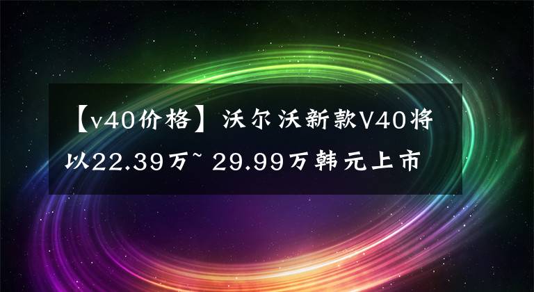 【v40價格】沃爾沃新款V40將以22.39萬~ 29.99萬韓元上市