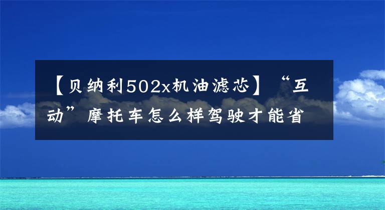 【貝納利502x機油濾芯】“互動”摩托車怎么樣駕駛才能省油？說說你的煙雨小妙招吧！