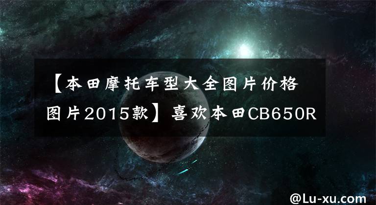 【本田摩托車型大全圖片價格圖片2015款】喜歡本田CB650R的原燈和4桶，價格太貴了。有沒有類似的車型推薦？