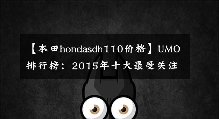 【本田hondasdh110價(jià)格】UMO排行榜：2015年十大最受關(guān)注的新月車。