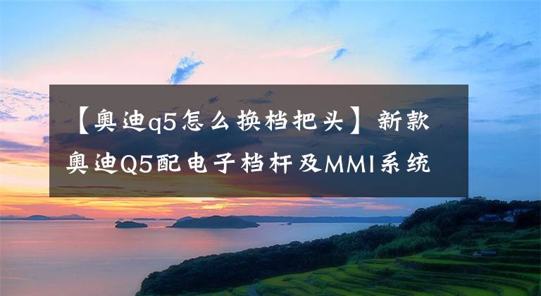 【奧迪q5怎么換檔把頭】新款奧迪Q5配電子檔桿及MMI系統(tǒng) 價格最高下調(diào)9.4萬