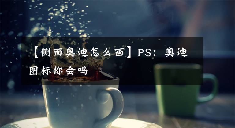 【側(cè)面奧迪怎么畫】PS：奧迪圖標(biāo)你會嗎