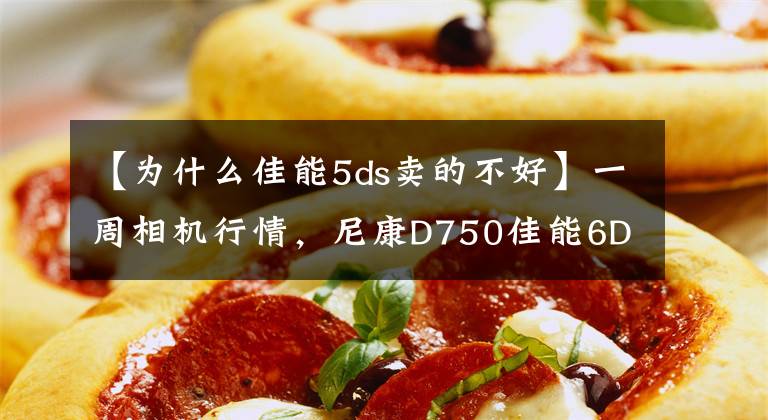 【為什么佳能5ds賣的不好】一周相機(jī)行情，尼康D750佳能6D2下跌，5DS跌到9700