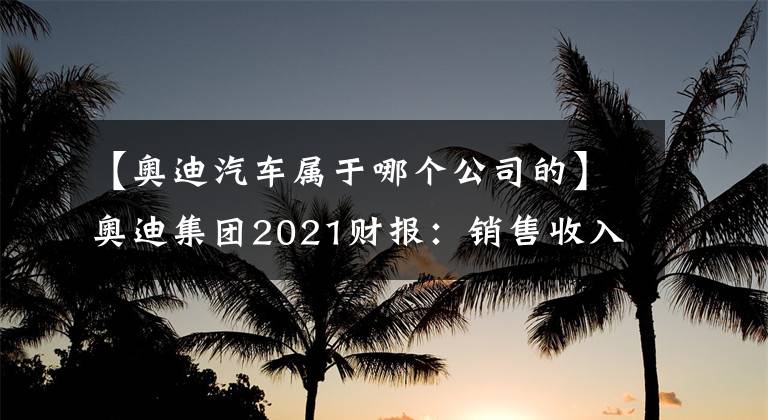 【奧迪汽車屬于哪個公司的】奧迪集團2021財報：銷售收入530億歐元 繼續(xù)推進電動化、數(shù)字化轉(zhuǎn)型