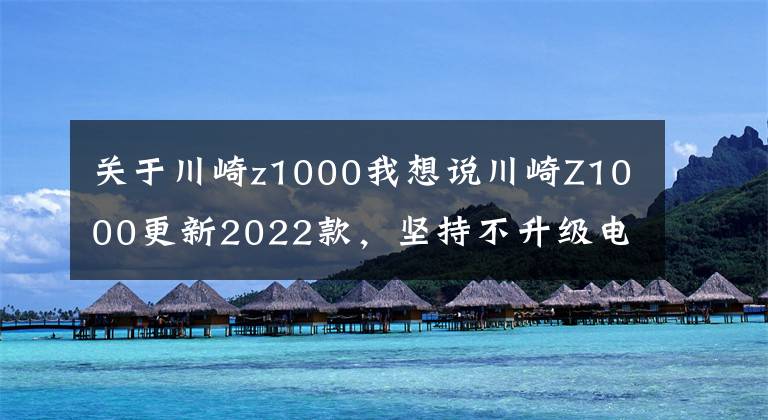 關于川崎z1000我想說川崎Z1000更新2022款，堅持不升級電控、保留原始加速快感