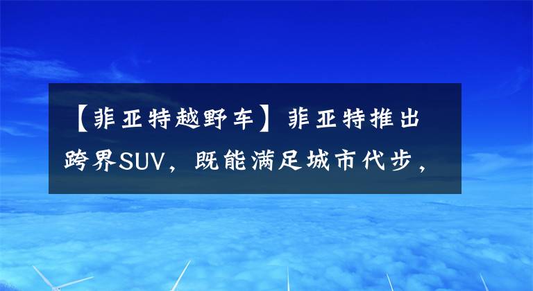 【菲亞特越野車】菲亞特推出跨界SUV，既能滿足城市代步，又能帶你戶外越野