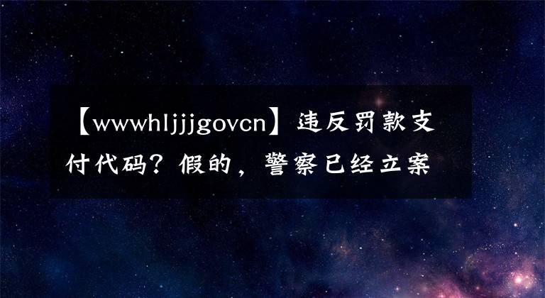 【wwwhljjjgovcn】違反罰款支付代碼？假的，警察已經(jīng)立案了