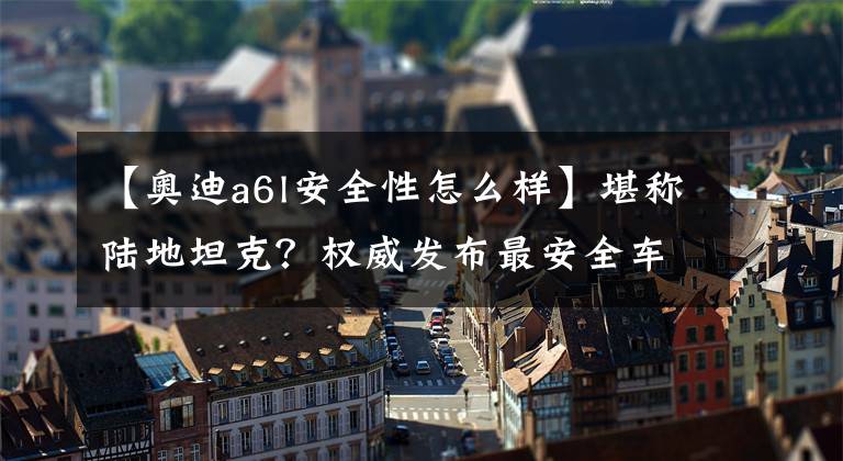 【奧迪a6l安全性怎么樣】堪稱陸地坦克？權(quán)威發(fā)布最安全車型 這12款車最低24.98萬！