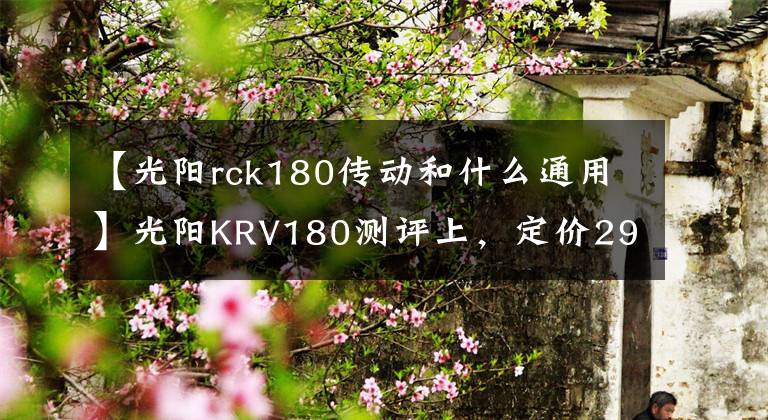 【光陽rck180傳動(dòng)和什么通用】光陽KRV180測(cè)評(píng)上，定價(jià)29800，多一根傳動(dòng)皮帶加一萬塊的技術(shù)流