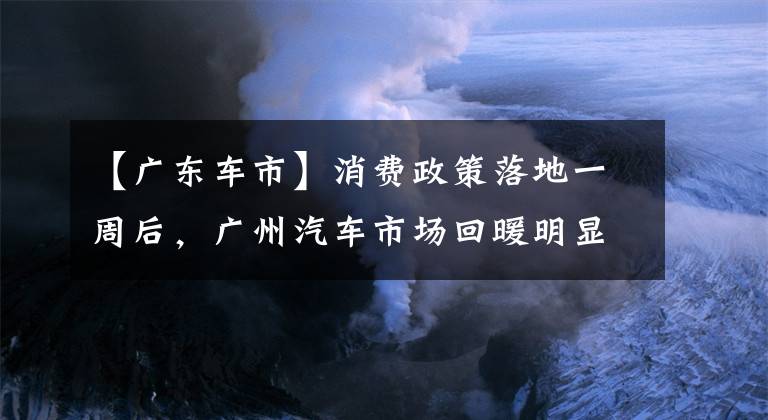 【廣東車市】消費(fèi)政策落地一周后，廣州汽車市場(chǎng)回暖明顯