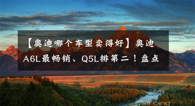 【奧迪哪個(gè)車型賣得好】奧迪A6L最暢銷、Q5L排第二！盤點(diǎn)2021年奧迪在華銷量最好的5款車