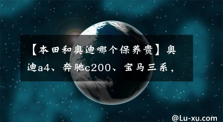 【本田和奧迪哪個(gè)保養(yǎng)貴】奧迪a4、奔馳c200、寶馬三系，后期使用費(fèi)用哪個(gè)更經(jīng)濟(jì)？