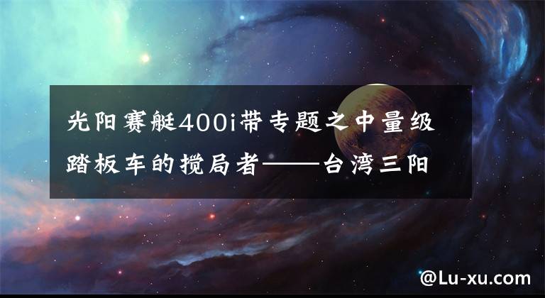 光陽賽艇400i帶專題之中量級(jí)踏板車的攪局者——臺(tái)灣三陽Maxsym 400i