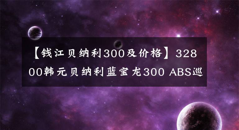 【錢江貝納利300及價(jià)格】32800韓元貝納利藍(lán)寶龍300 ABS巡航版少量上市