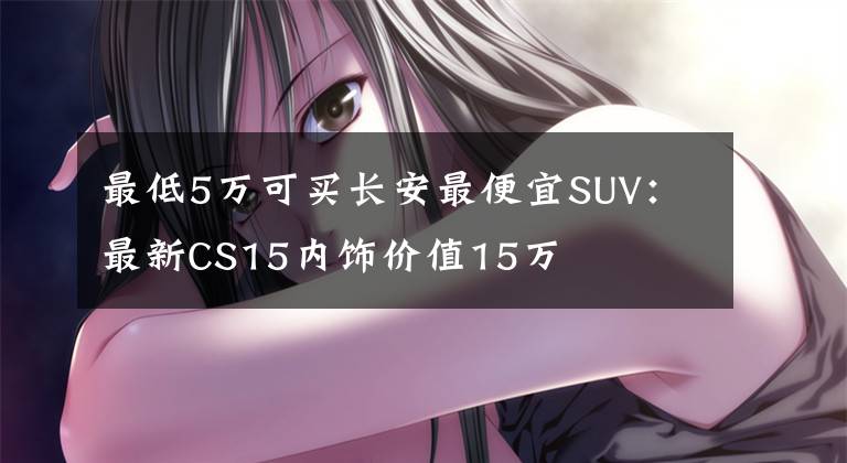 最低5萬可買長安最便宜SUV：最新CS15內(nèi)飾價值15萬