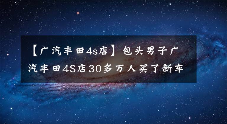 【廣汽豐田4s店】包頭男子廣汽豐田4S店30多萬(wàn)人買了新車，不到10天就壞了，無(wú)法換車