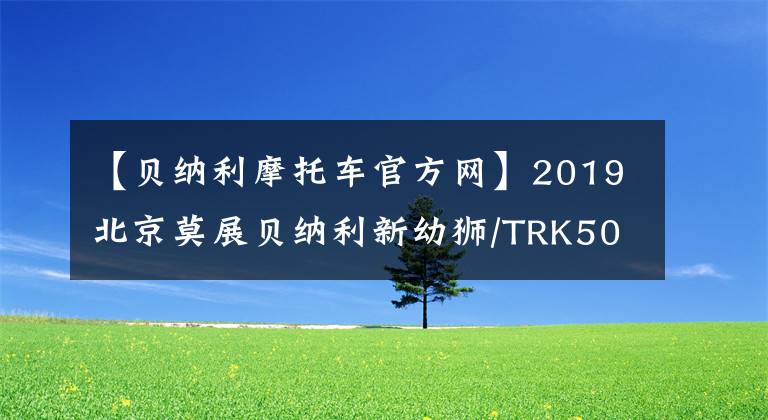 【貝納利摩托車官方網(wǎng)】2019北京莫展貝納利新幼獅/TRK502展望