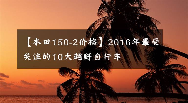 【本田150-2價格】2016年最受關(guān)注的10大越野自行車