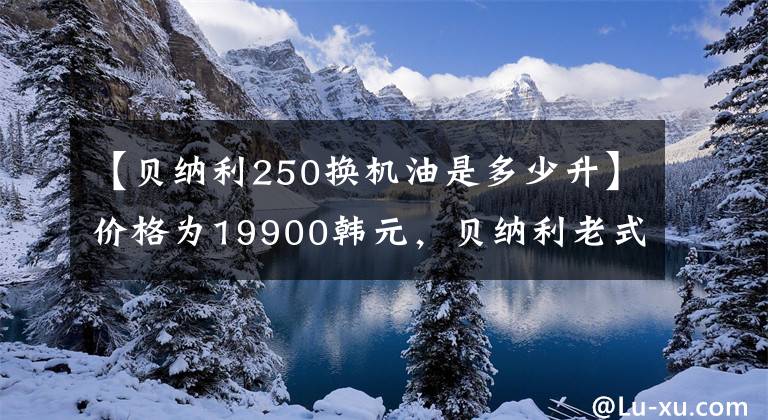 【貝納利250換機(jī)油是多少升】價格為19900韓元，貝納利老式大街250號正式公布，ABS將成為標(biāo)準(zhǔn)配置