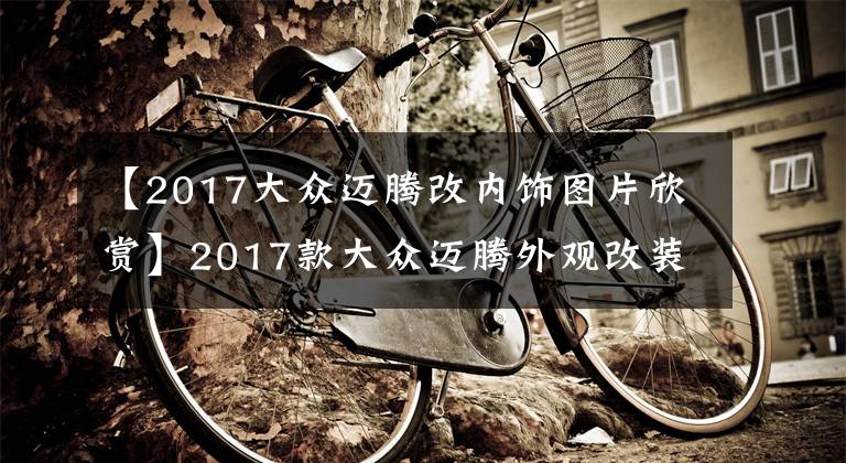 【2017大眾邁騰改內(nèi)飾圖片欣賞】2017款大眾邁騰外觀改裝案例 旗艦版改裝后更年輕