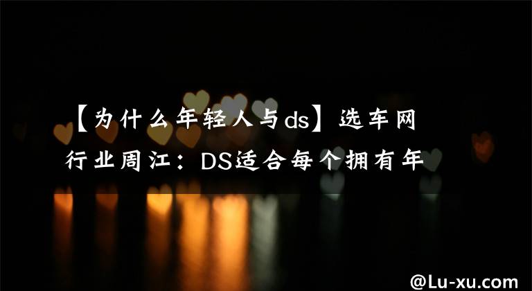 【為什么年輕人與ds】選車網(wǎng)行業(yè)周江：DS適合每個擁有年輕之心的消費者