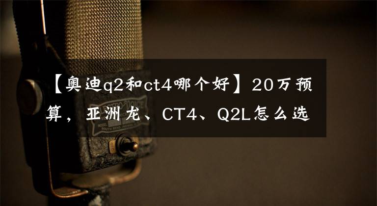 【奧迪q2和ct4哪個(gè)好】20萬(wàn)預(yù)算，亞洲龍、CT4、Q2L怎么選？