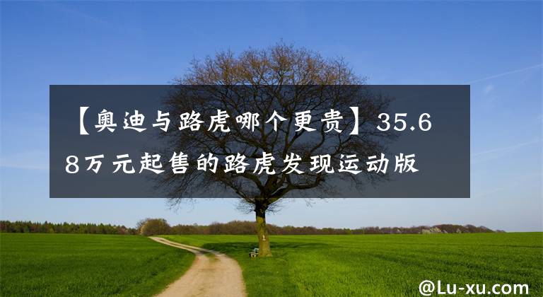 【奧迪與路虎哪個更貴】35.68萬元起售的路虎發(fā)現(xiàn)運(yùn)動版 能搶走奧迪Q5L多少客戶？