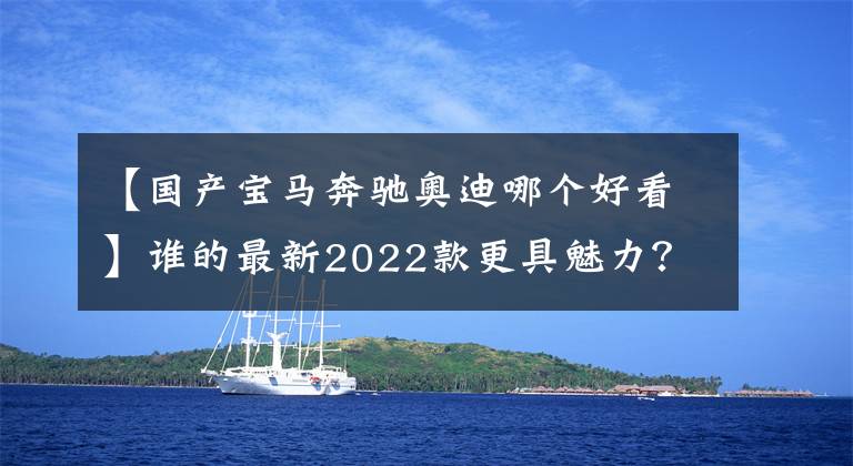 【國產(chǎn)寶馬奔馳奧迪哪個好看】誰的最新2022款更具魅力？奔馳E級/寶馬5系/奧迪A6L