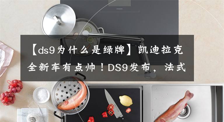 【ds9為什么是綠牌】凱迪拉克全新車有點(diǎn)帥！DS9發(fā)布，法式浪漫喜歡嗎？