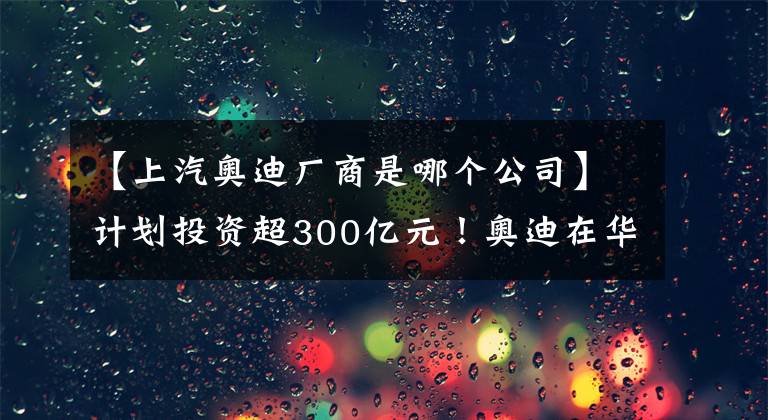 【上汽奧迪廠商是哪個(gè)公司】計(jì)劃投資超300億元！奧迪在華首個(gè)純電動車生產(chǎn)基地在長春開工