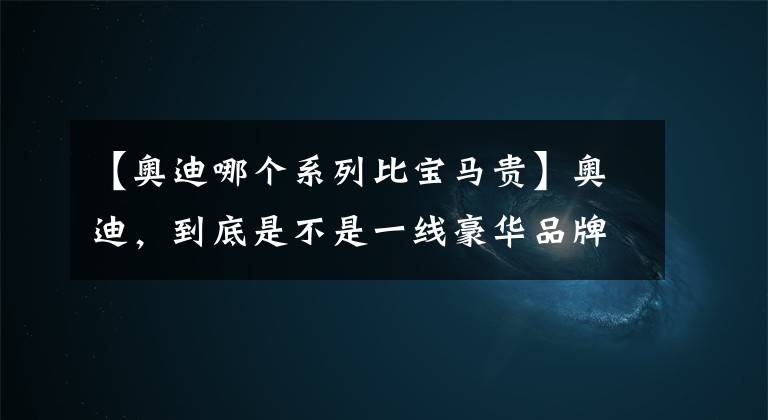 【奧迪哪個(gè)系列比寶馬貴】奧迪，到底是不是一線豪華品牌？從這7點(diǎn)分析