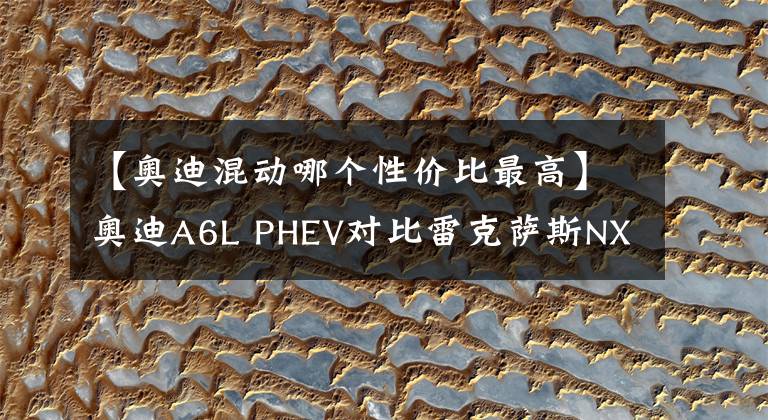 【奧迪混動哪個性價比最高】奧迪A6L PHEV對比雷克薩斯NX PHEV，誰的性價比最高？