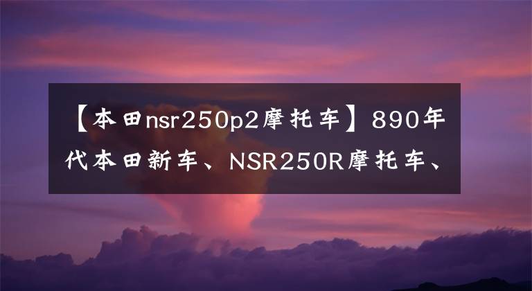 【本田nsr250p2摩托車】890年代本田新車、NSR250R摩托車、水冷V型雙筒45馬力挑戰(zhàn)雅馬哈